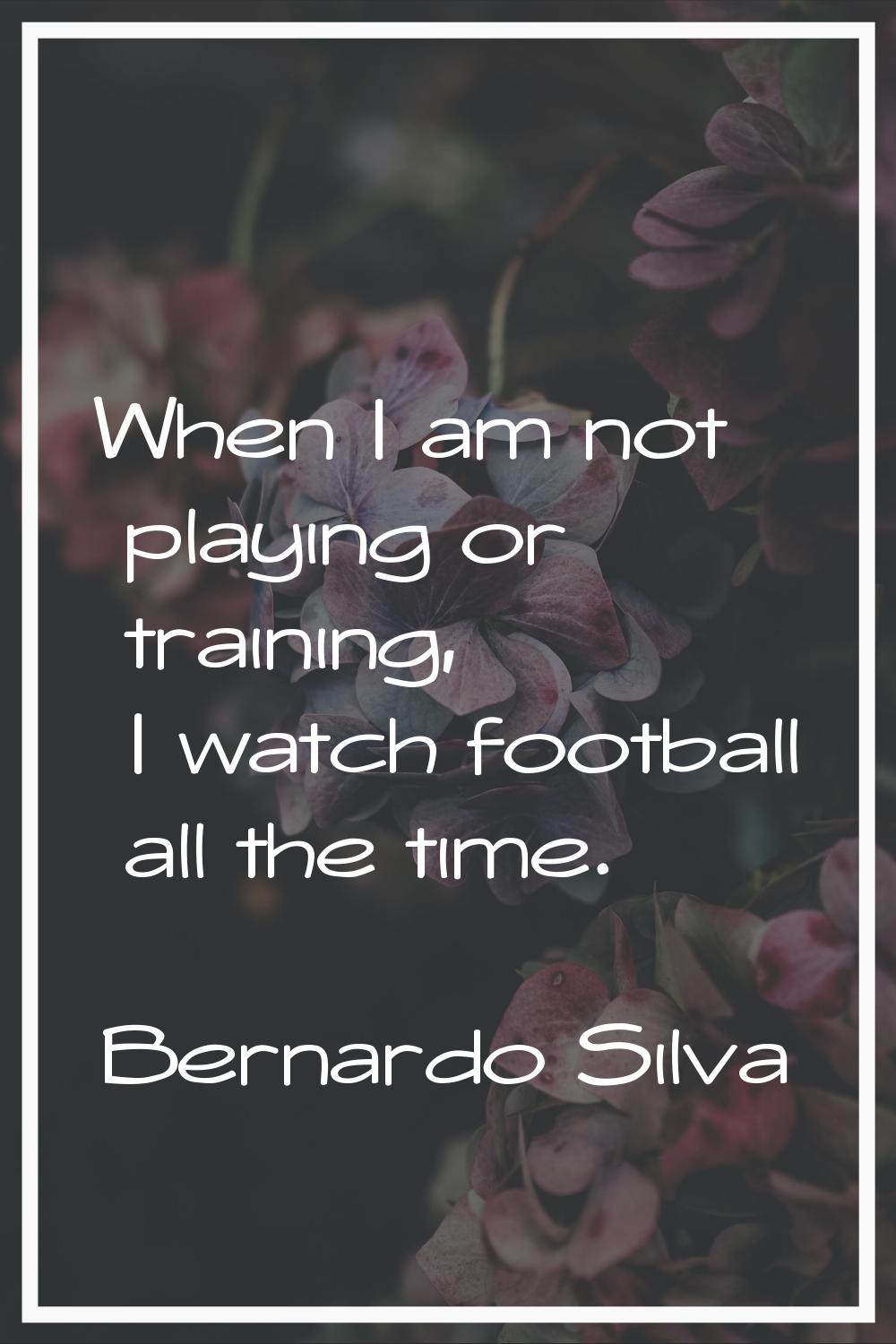 When I am not playing or training, I watch football all the time.