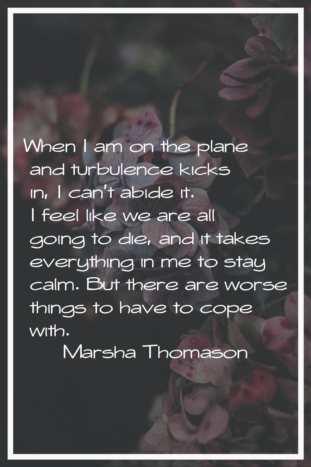 When I am on the plane and turbulence kicks in, I can't abide it. I feel like we are all going to d