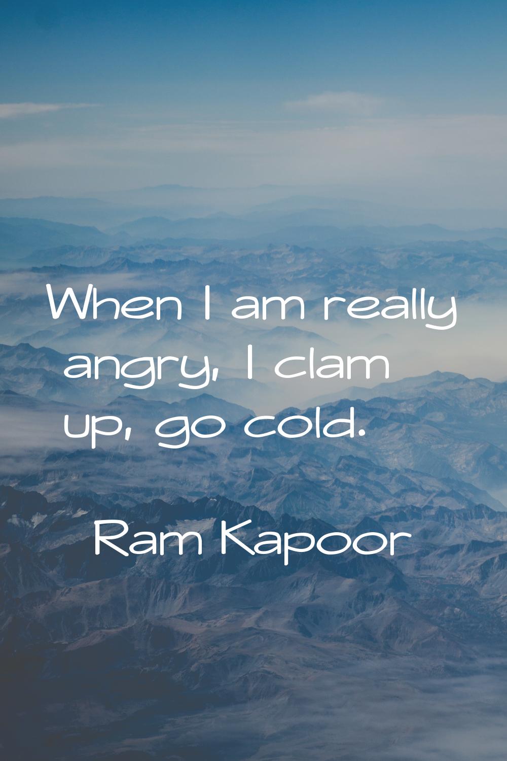 When I am really angry, I clam up, go cold.