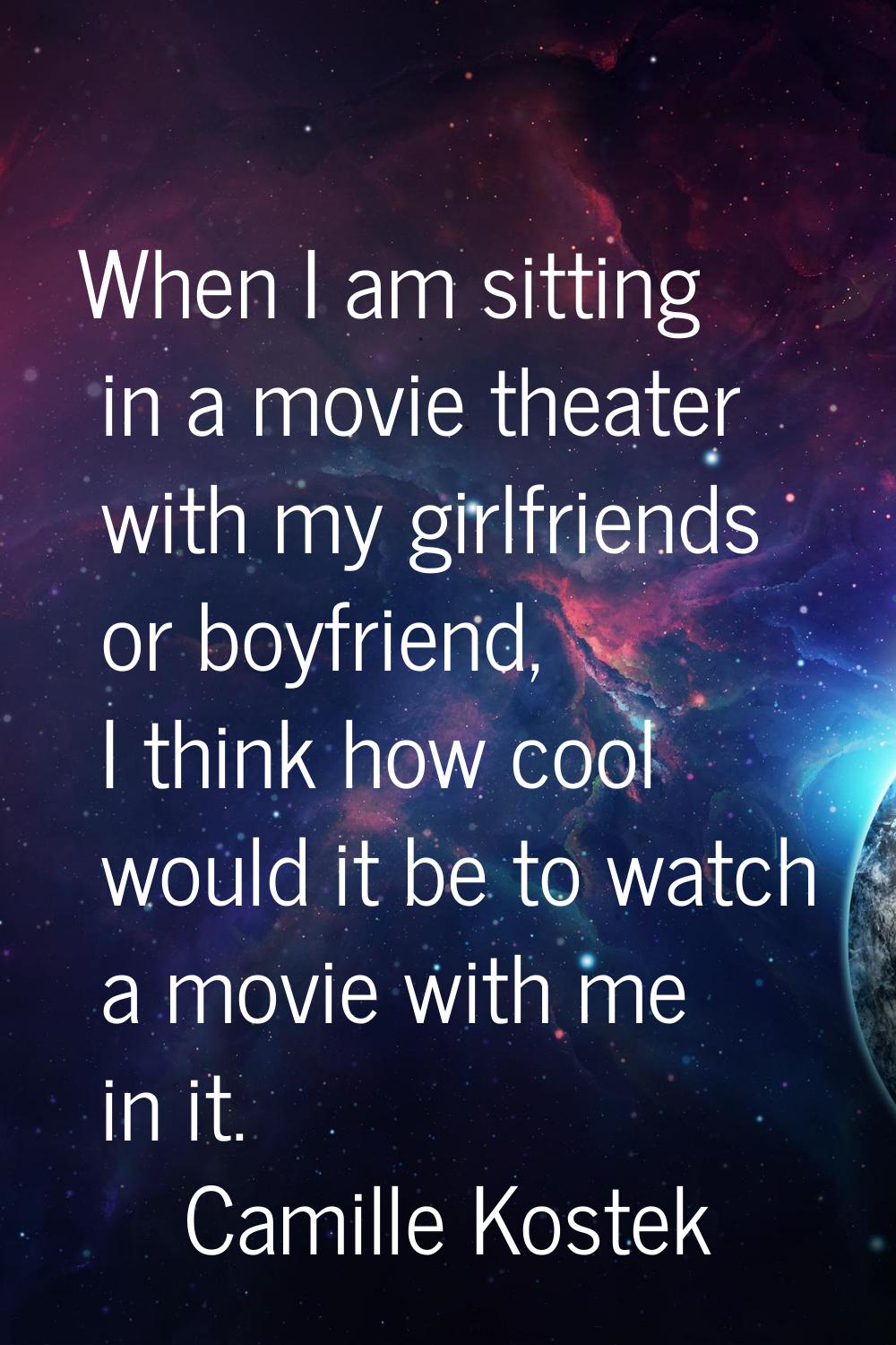 When I am sitting in a movie theater with my girlfriends or boyfriend, I think how cool would it be