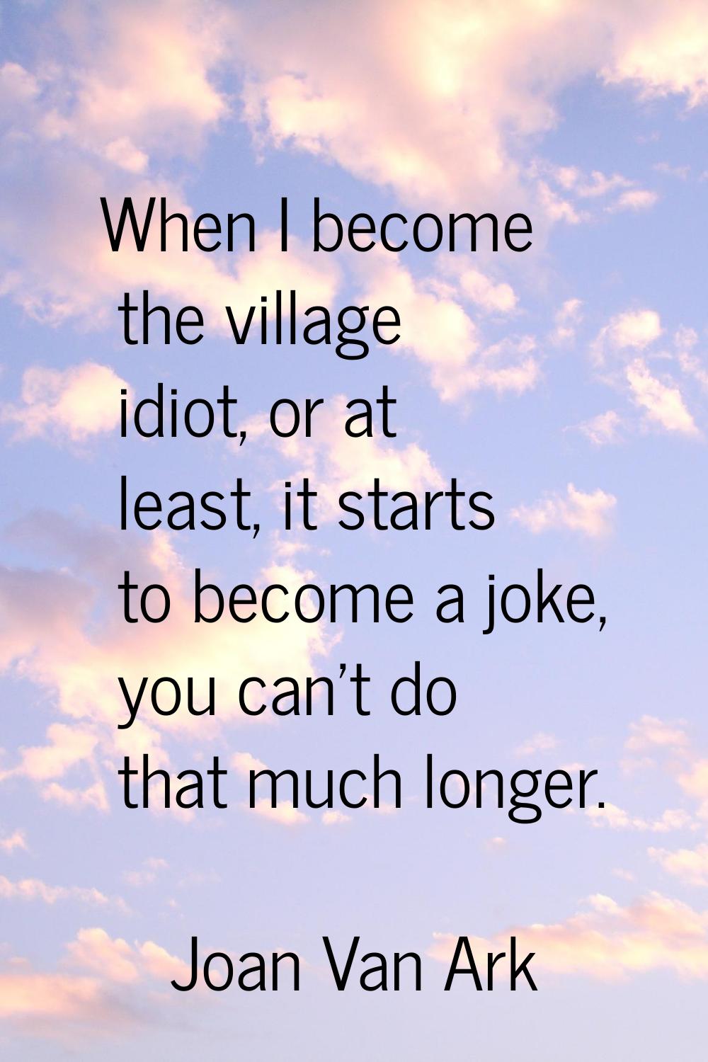 When I become the village idiot, or at least, it starts to become a joke, you can't do that much lo