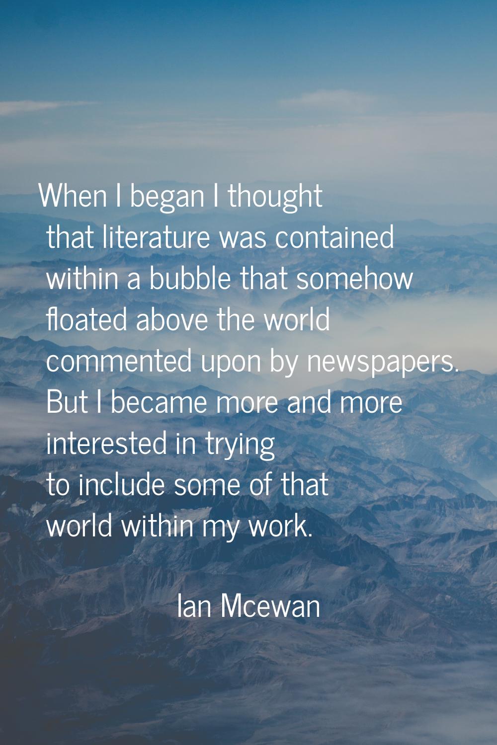 When I began I thought that literature was contained within a bubble that somehow floated above the