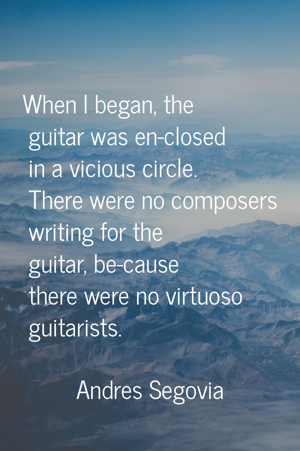 When I began, the guitar was en-closed in a vicious circle. There were no composers writing for the