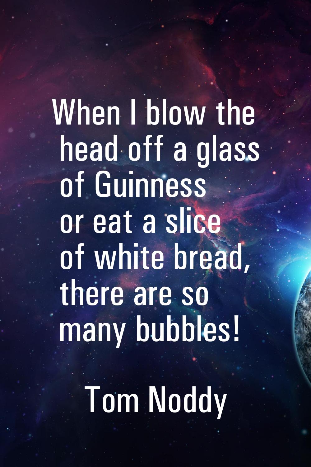 When I blow the head off a glass of Guinness or eat a slice of white bread, there are so many bubbl