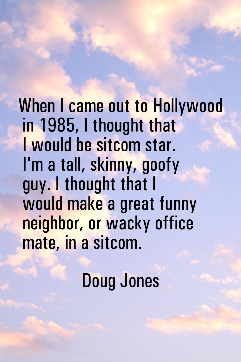 When I came out to Hollywood in 1985, I thought that I would be sitcom star. I'm a tall, skinny, go