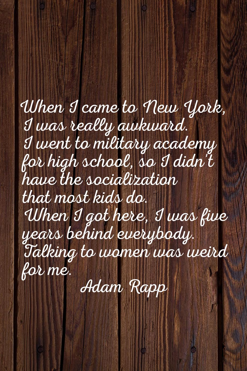When I came to New York, I was really awkward. I went to military academy for high school, so I did
