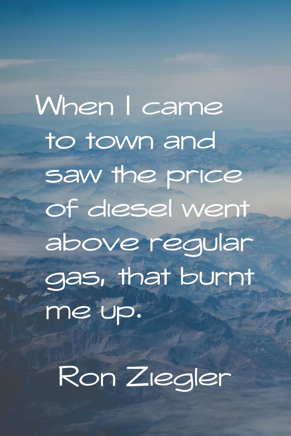 When I came to town and saw the price of diesel went above regular gas, that burnt me up.