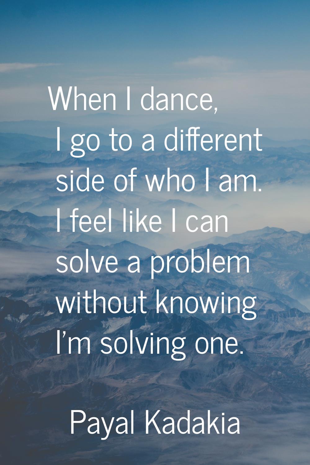 When I dance, I go to a different side of who I am. I feel like I can solve a problem without knowi