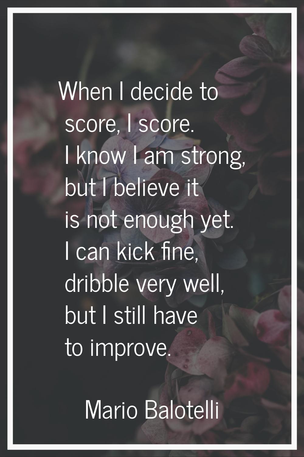 When I decide to score, I score. I know I am strong, but I believe it is not enough yet. I can kick