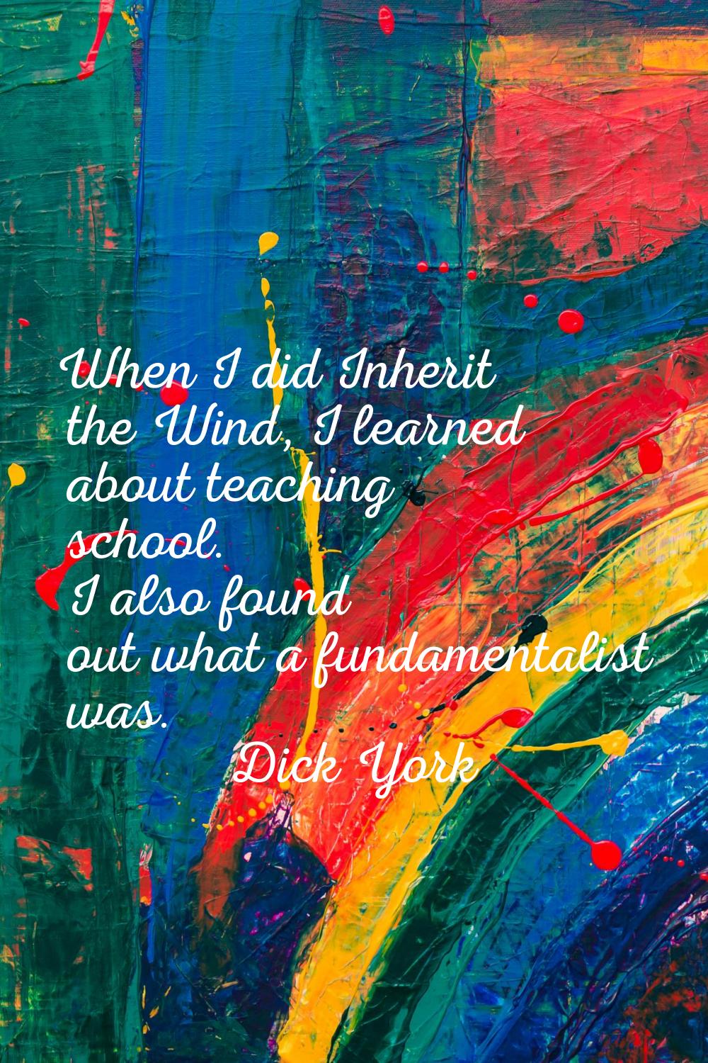 When I did Inherit the Wind, I learned about teaching school. I also found out what a fundamentalis