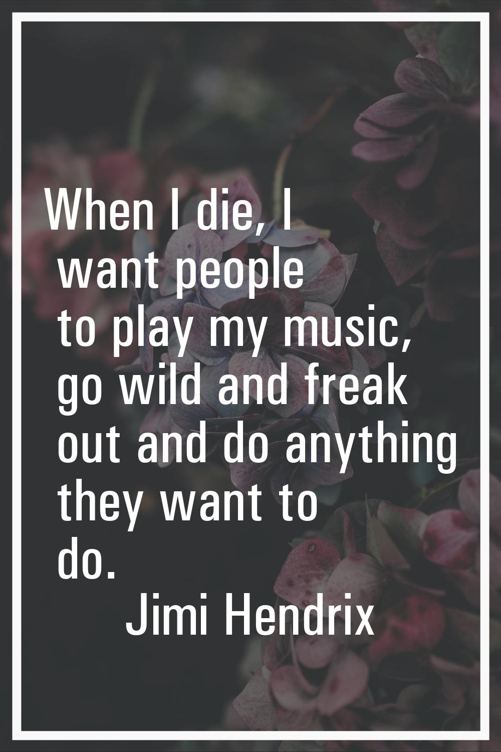 When I die, I want people to play my music, go wild and freak out and do anything they want to do.