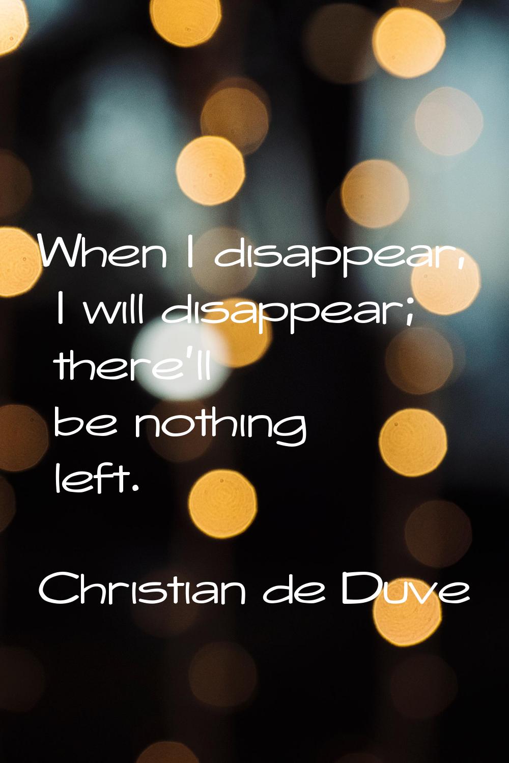When I disappear, I will disappear; there'll be nothing left.