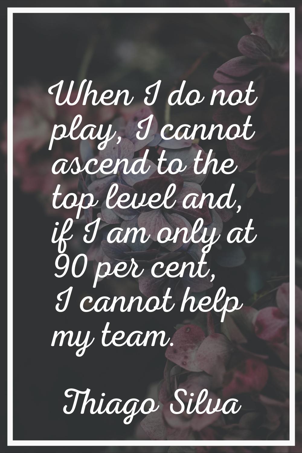 When I do not play, I cannot ascend to the top level and, if I am only at 90 per cent, I cannot hel