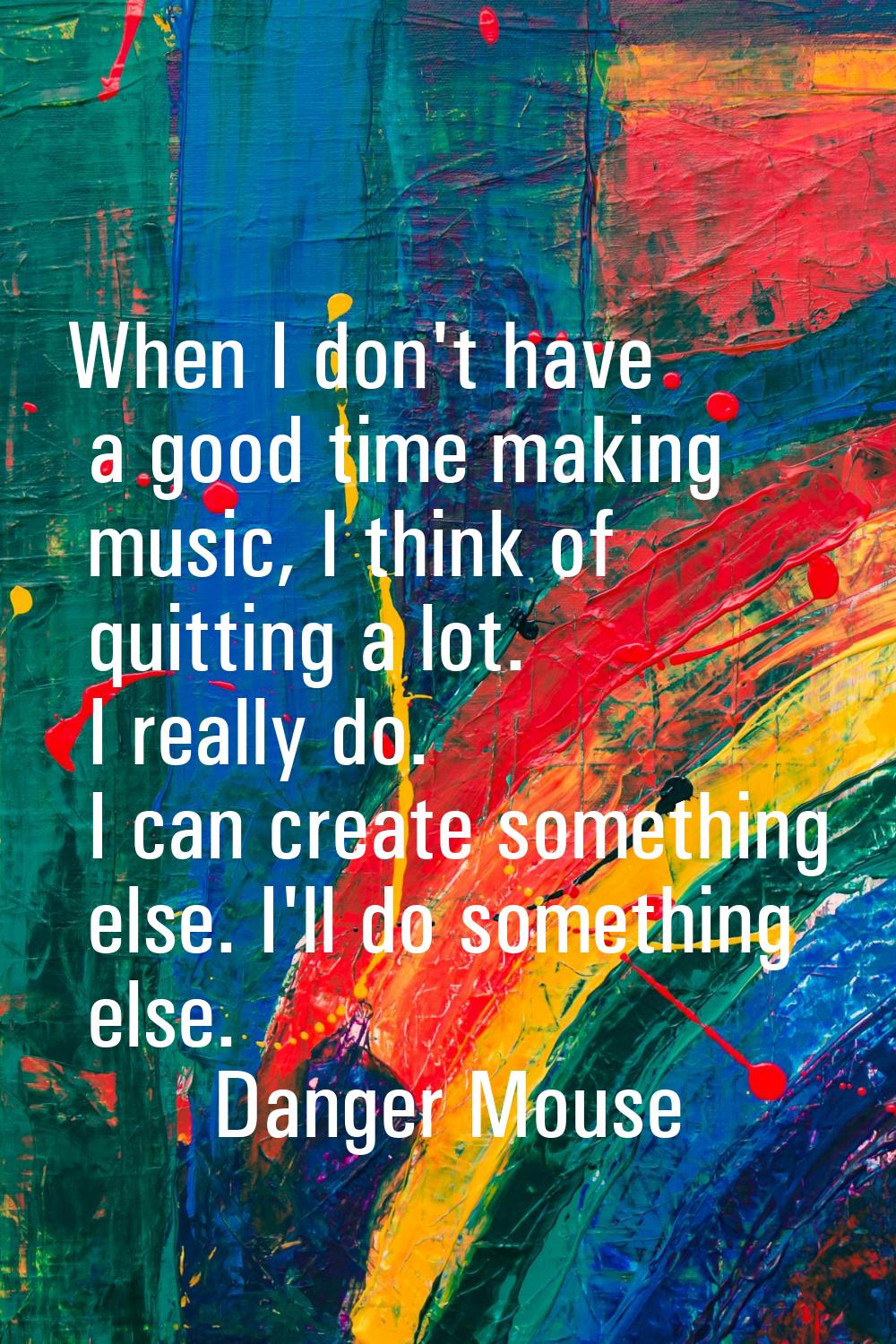 When I don't have a good time making music, I think of quitting a lot. I really do. I can create so
