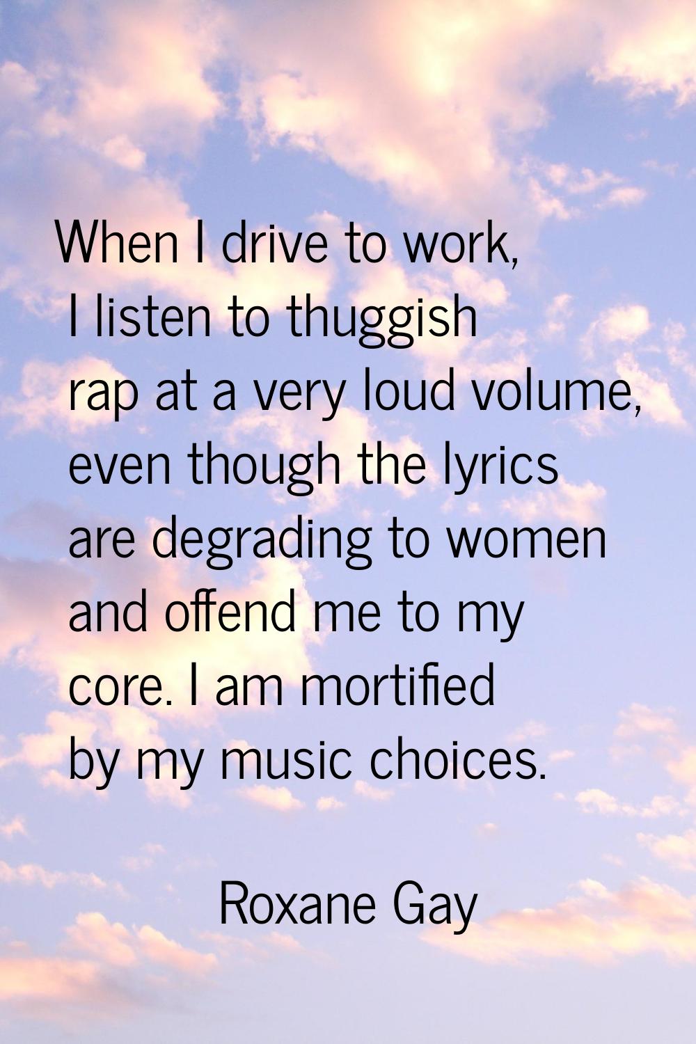 When I drive to work, I listen to thuggish rap at a very loud volume, even though the lyrics are de