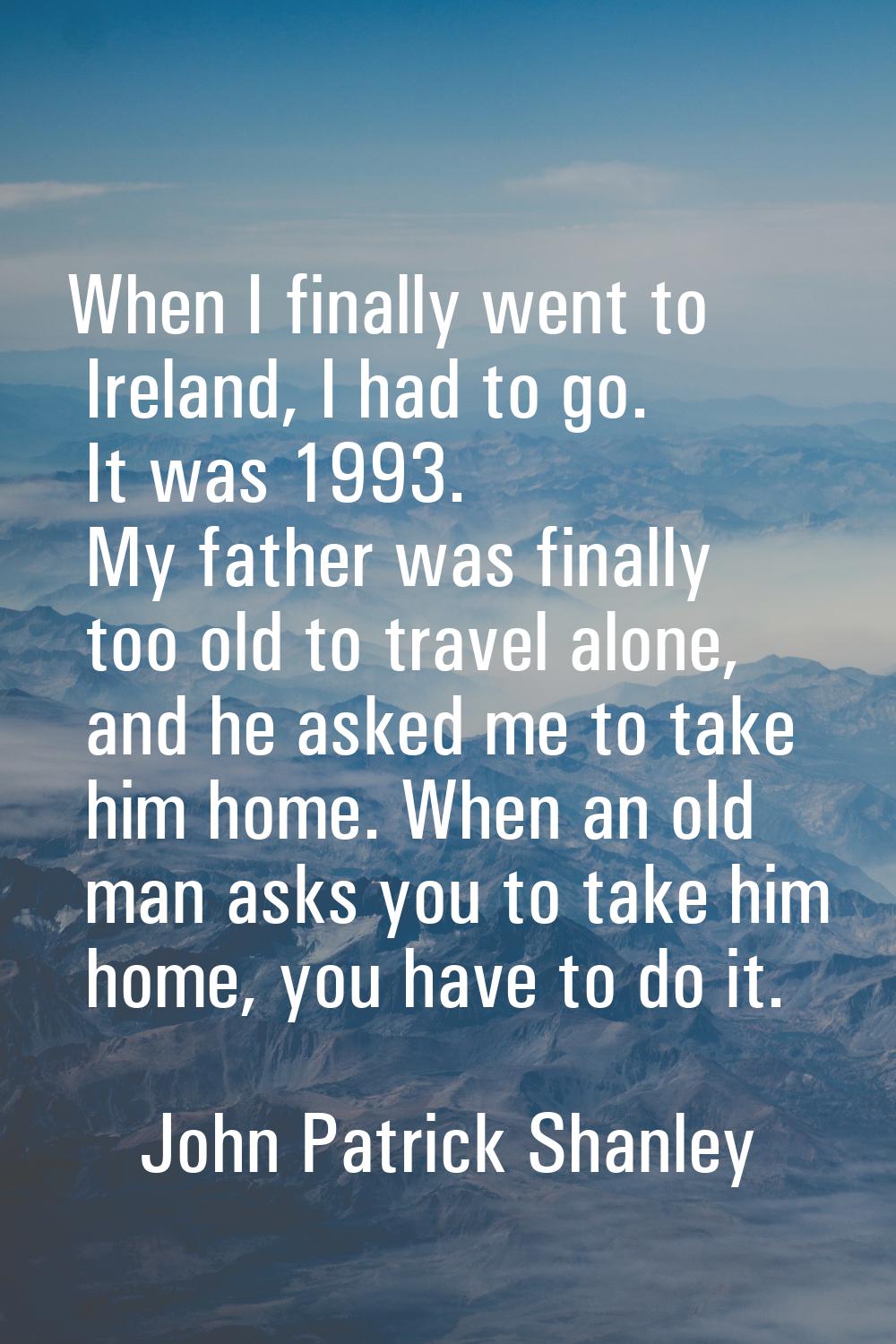 When I finally went to Ireland, I had to go. It was 1993. My father was finally too old to travel a