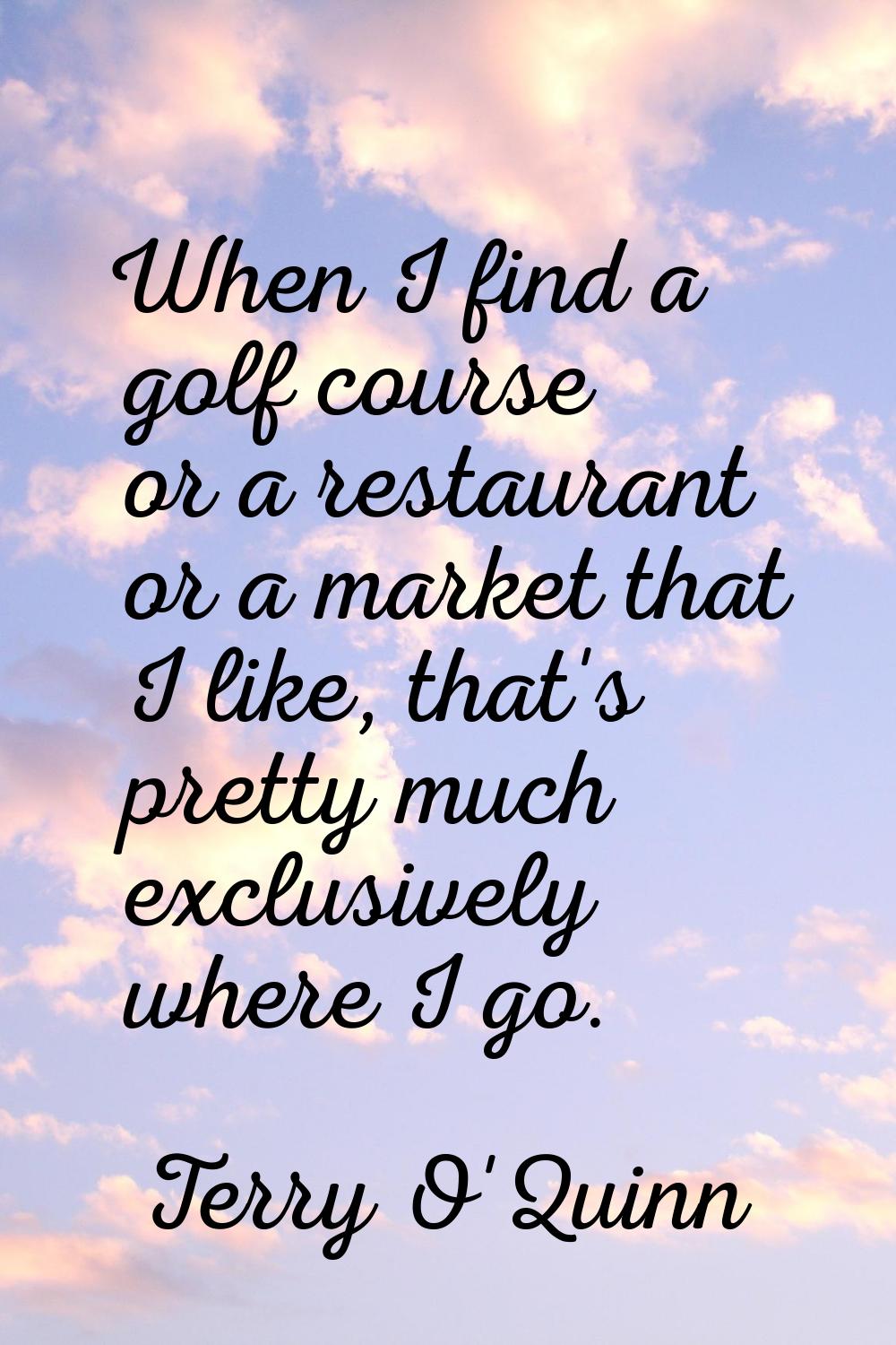 When I find a golf course or a restaurant or a market that I like, that's pretty much exclusively w