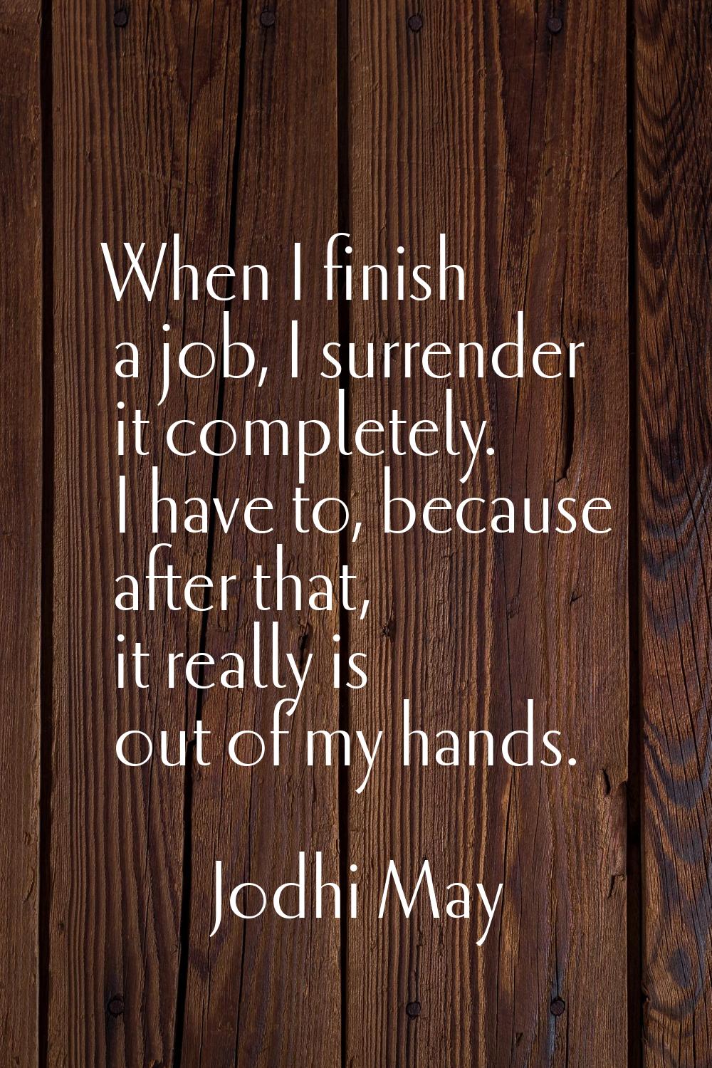 When I finish a job, I surrender it completely. I have to, because after that, it really is out of 