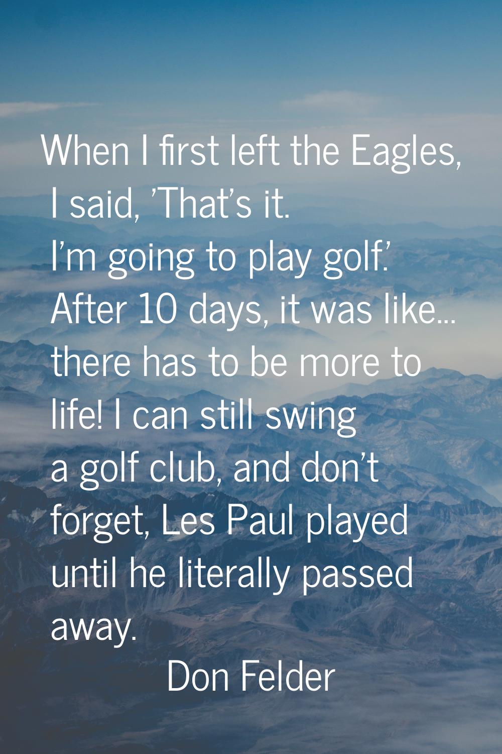 When I first left the Eagles, I said, 'That's it. I'm going to play golf.' After 10 days, it was li