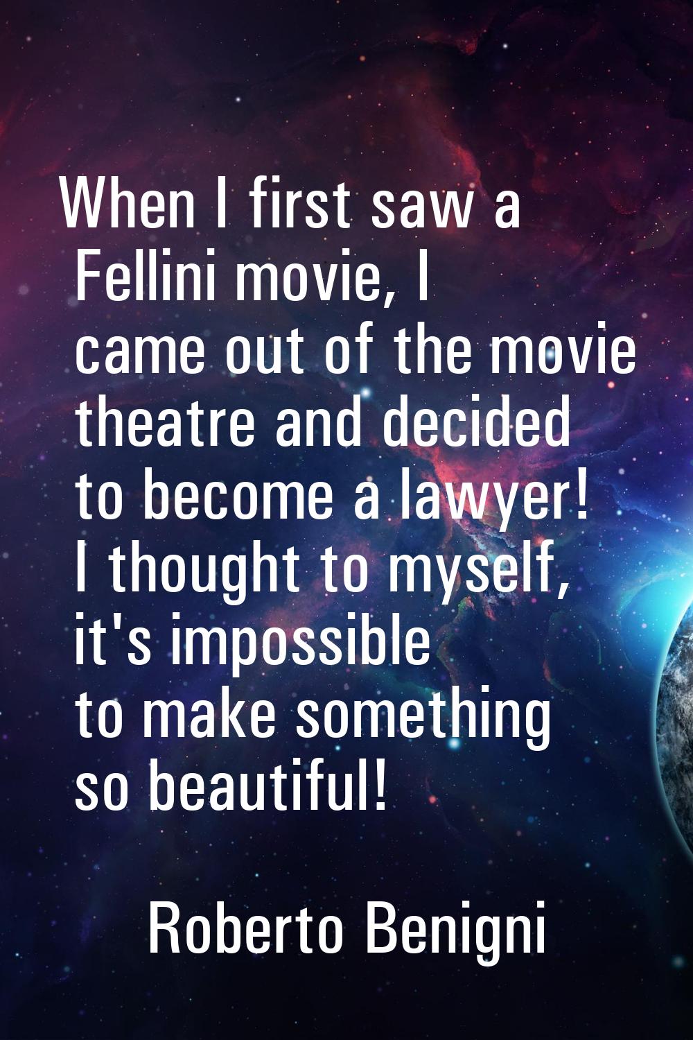 When I first saw a Fellini movie, I came out of the movie theatre and decided to become a lawyer! I