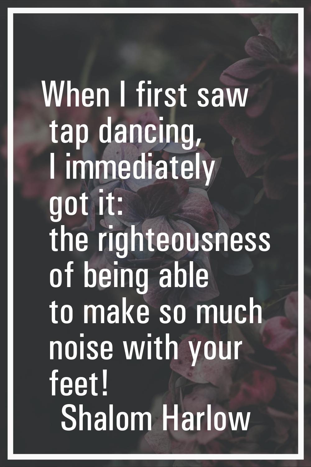 When I first saw tap dancing, I immediately got it: the righteousness of being able to make so much