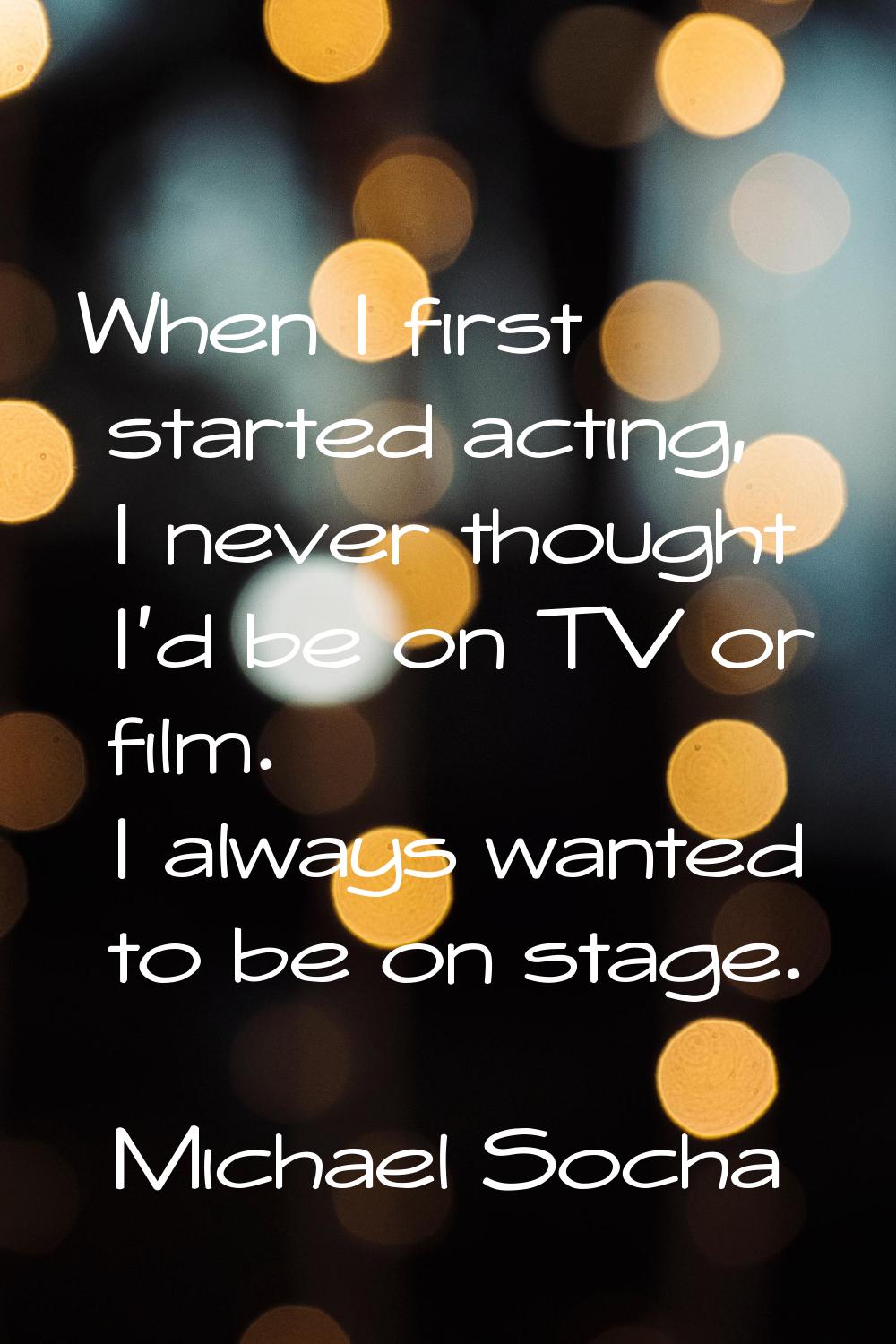 When I first started acting, I never thought I'd be on TV or film. I always wanted to be on stage.