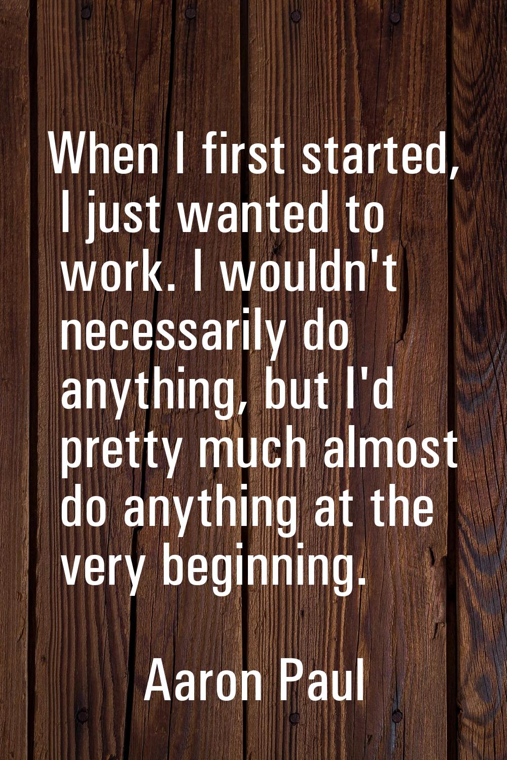 When I first started, I just wanted to work. I wouldn't necessarily do anything, but I'd pretty muc