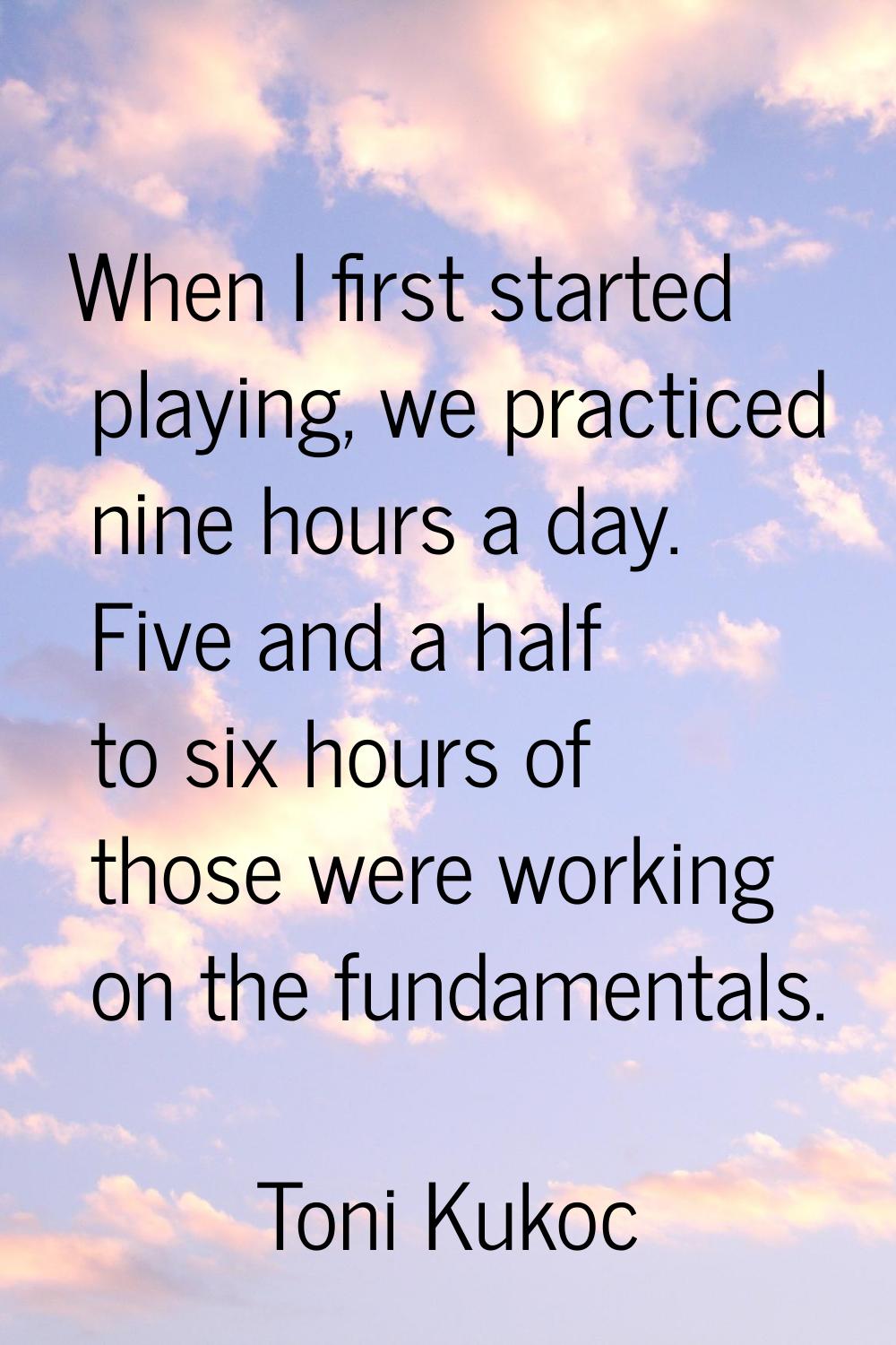 When I first started playing, we practiced nine hours a day. Five and a half to six hours of those 