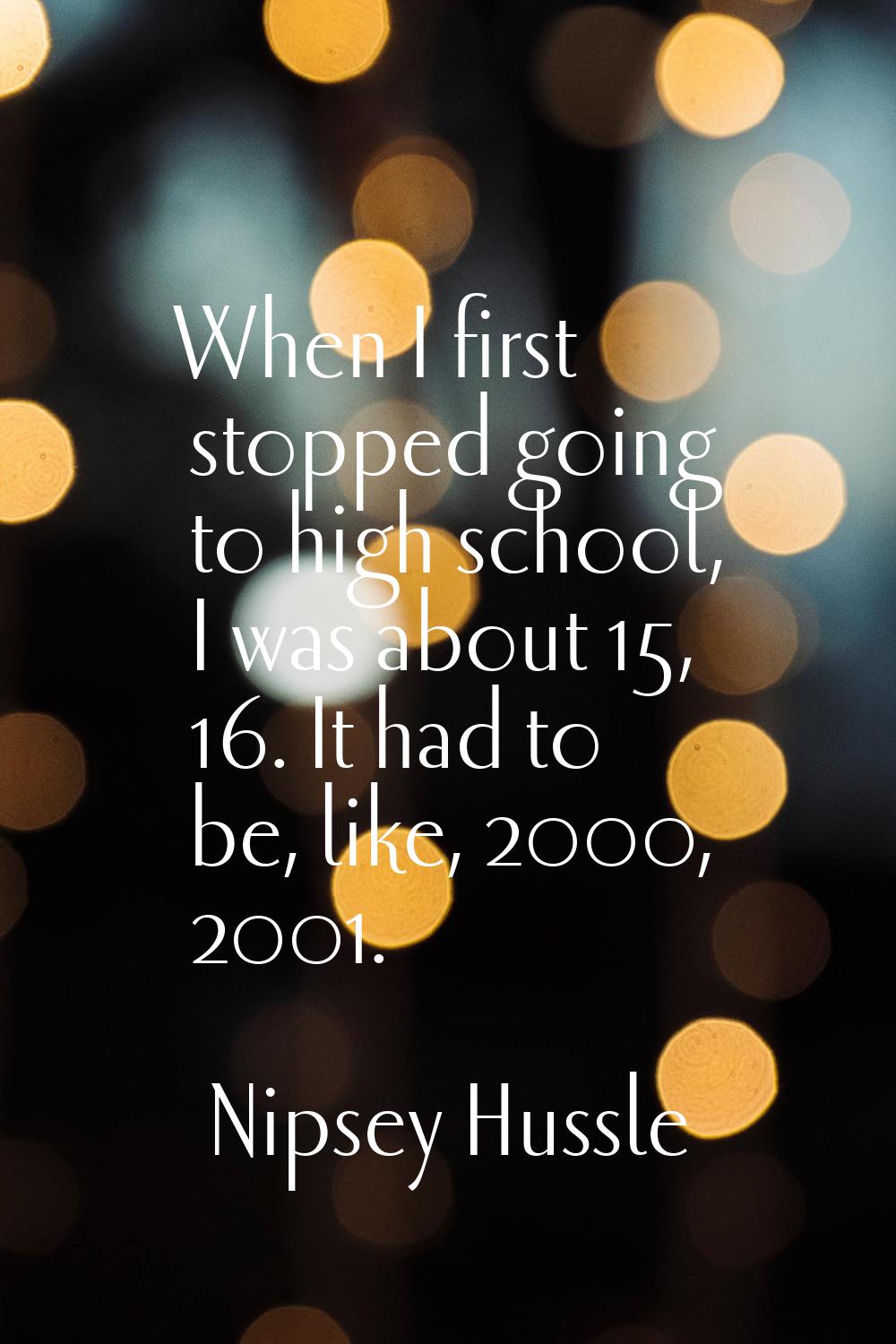 When I first stopped going to high school, I was about 15, 16. It had to be, like, 2000, 2001.