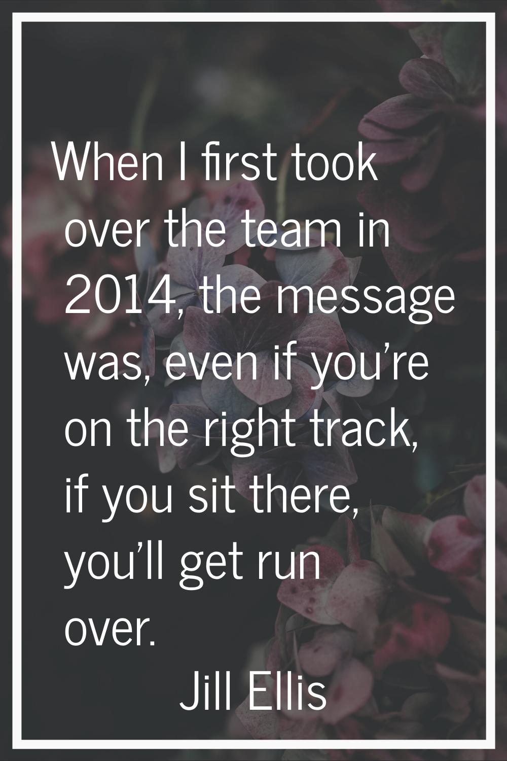 When I first took over the team in 2014, the message was, even if you're on the right track, if you