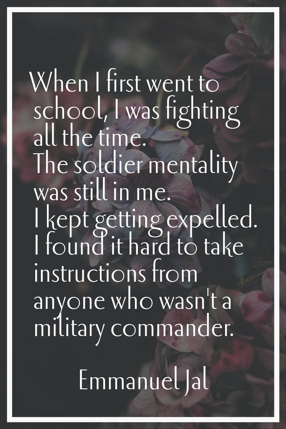 When I first went to school, I was fighting all the time. The soldier mentality was still in me. I 