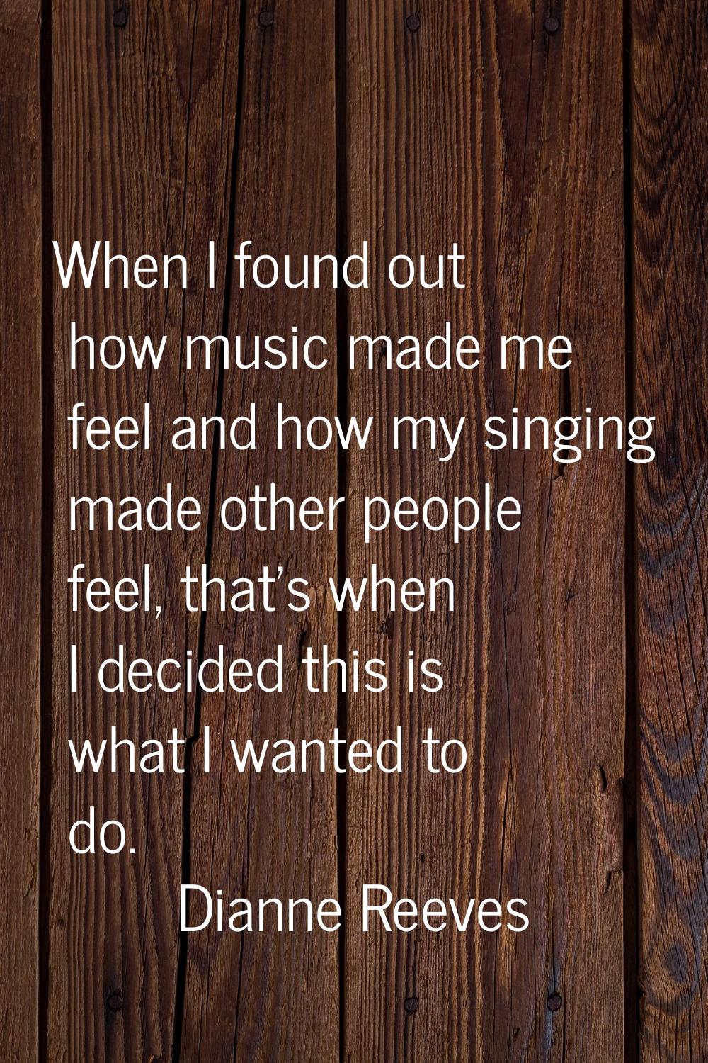 When I found out how music made me feel and how my singing made other people feel, that's when I de