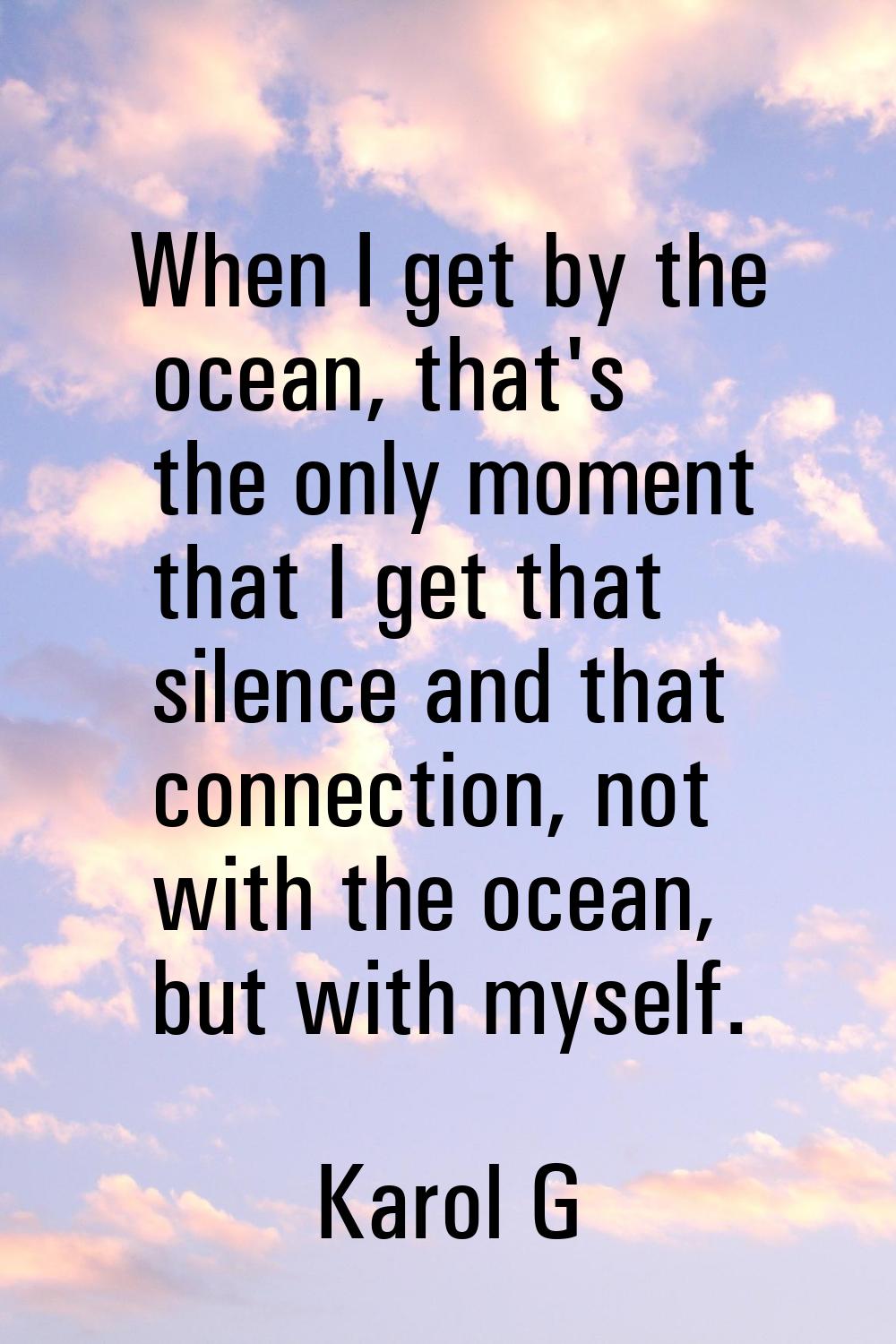 When I get by the ocean, that's the only moment that I get that silence and that connection, not wi