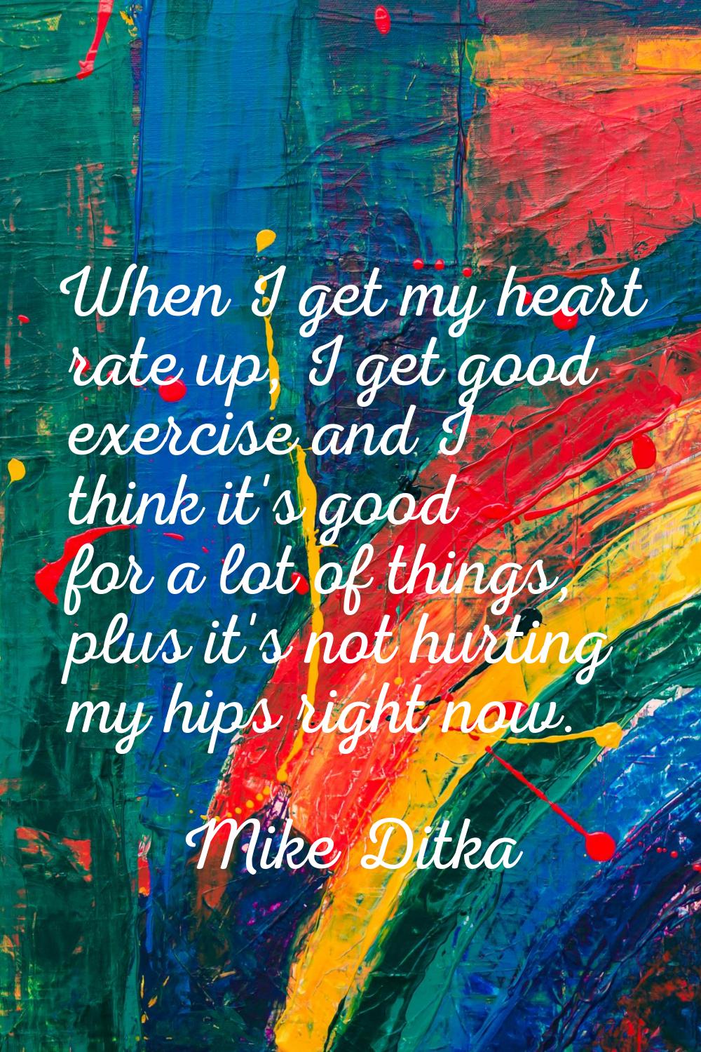 When I get my heart rate up, I get good exercise and I think it's good for a lot of things, plus it