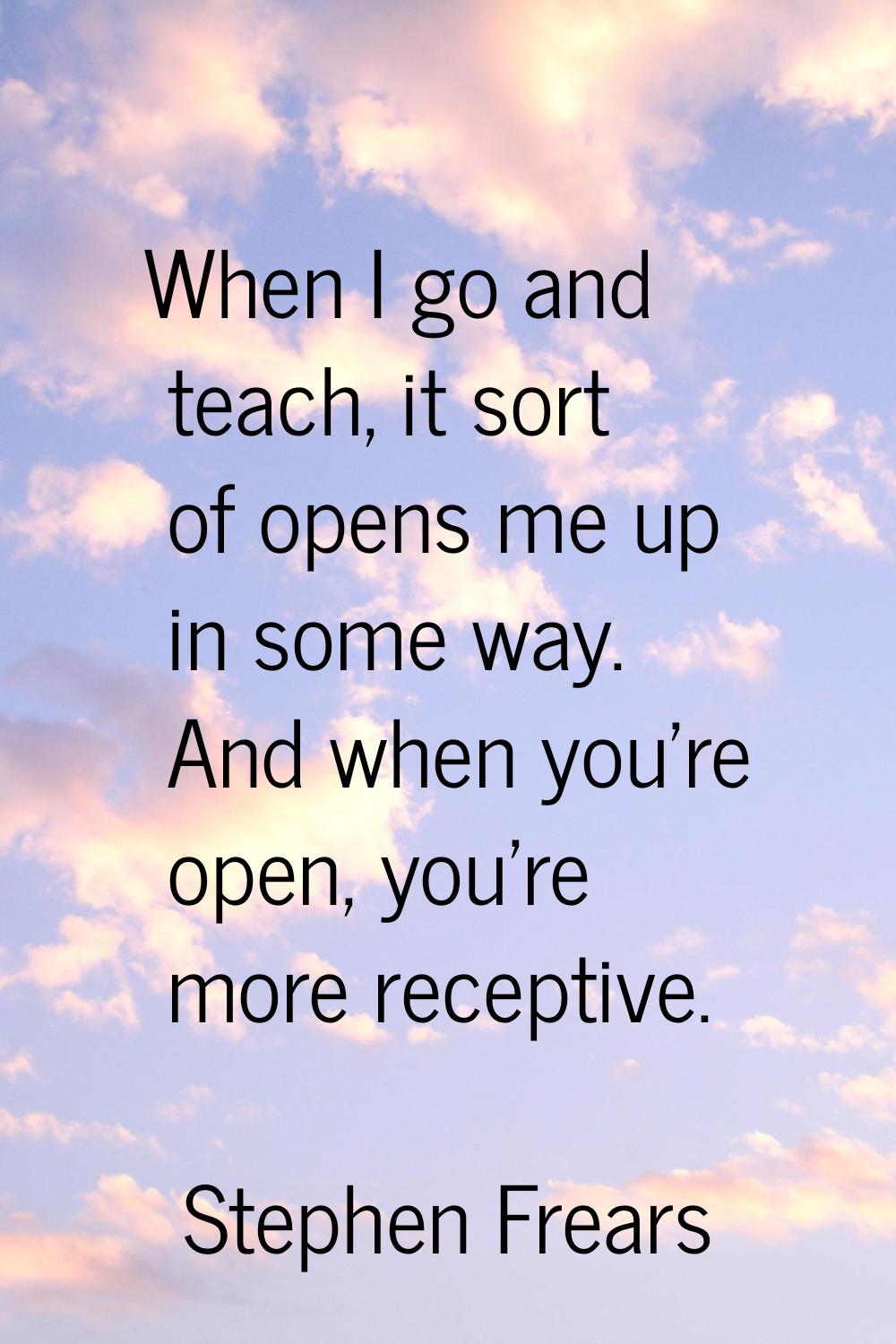 When I go and teach, it sort of opens me up in some way. And when you're open, you're more receptiv