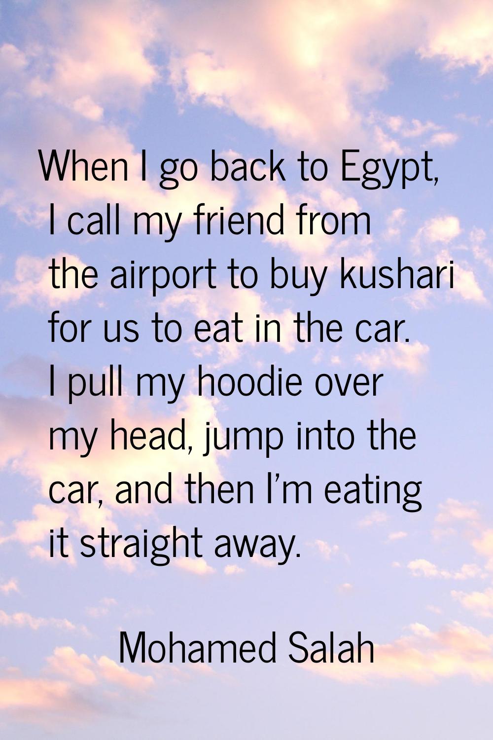 When I go back to Egypt, I call my friend from the airport to buy kushari for us to eat in the car.