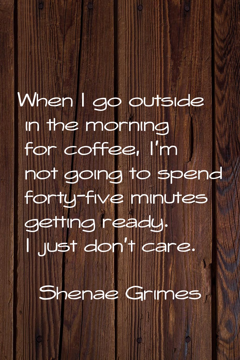 When I go outside in the morning for coffee, I'm not going to spend forty-five minutes getting read