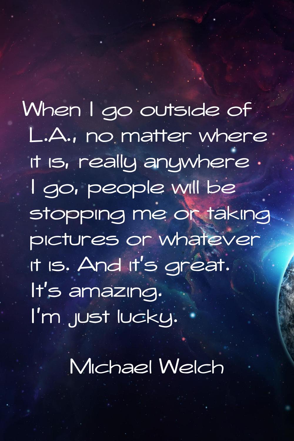 When I go outside of L.A., no matter where it is, really anywhere I go, people will be stopping me 