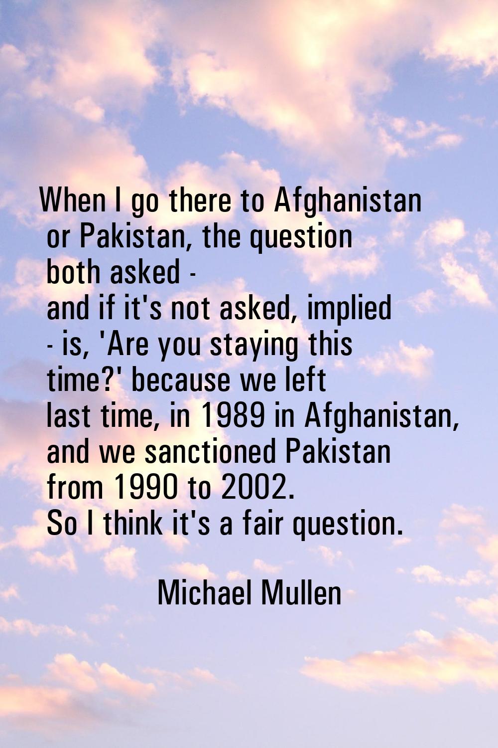 When I go there to Afghanistan or Pakistan, the question both asked - and if it's not asked, implie