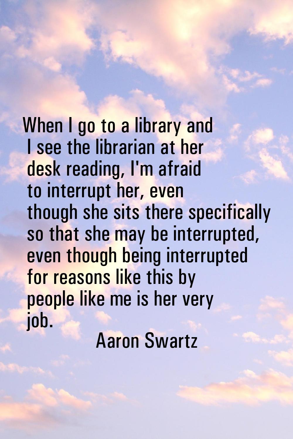 When I go to a library and I see the librarian at her desk reading, I'm afraid to interrupt her, ev