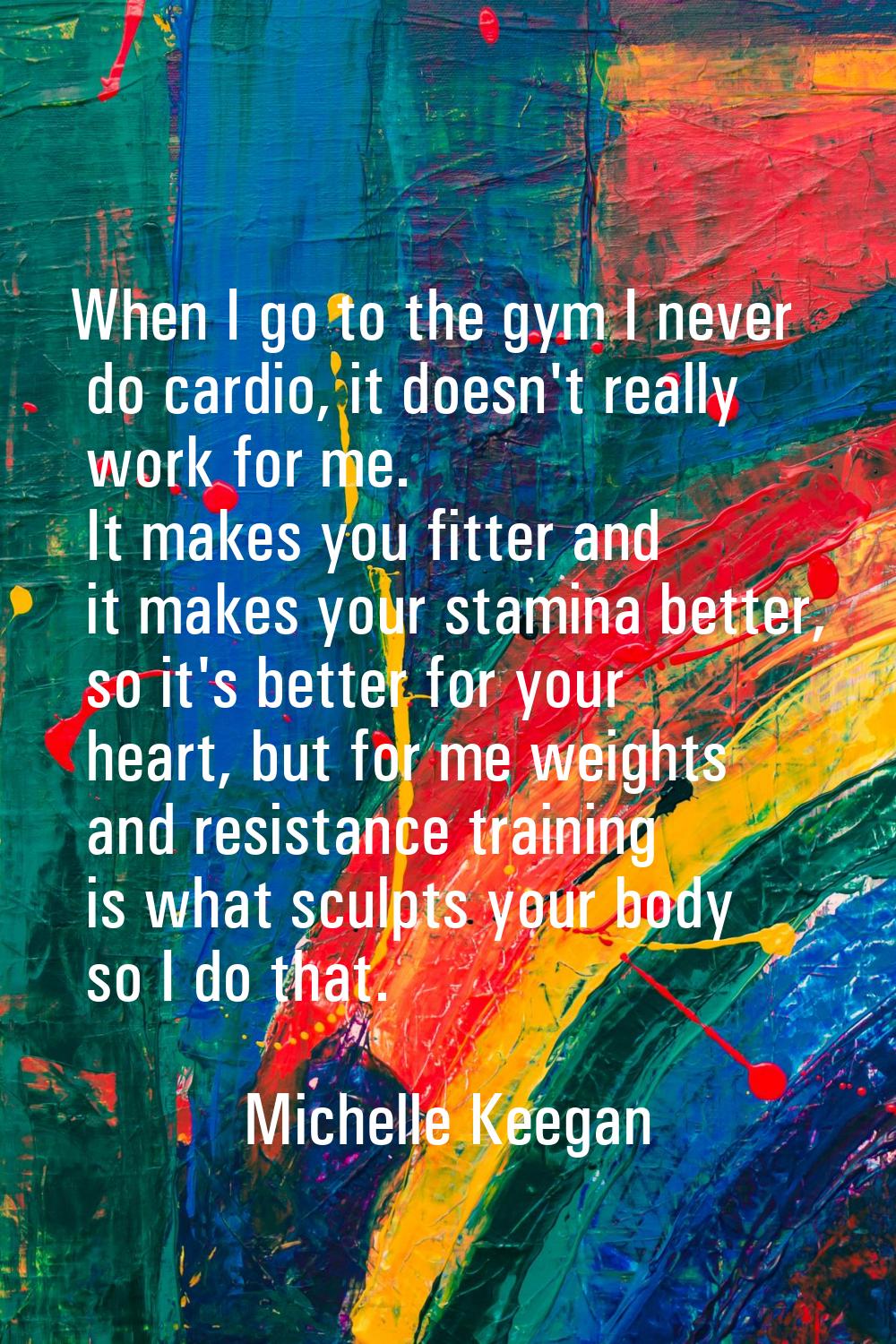 When I go to the gym I never do cardio, it doesn't really work for me. It makes you fitter and it m