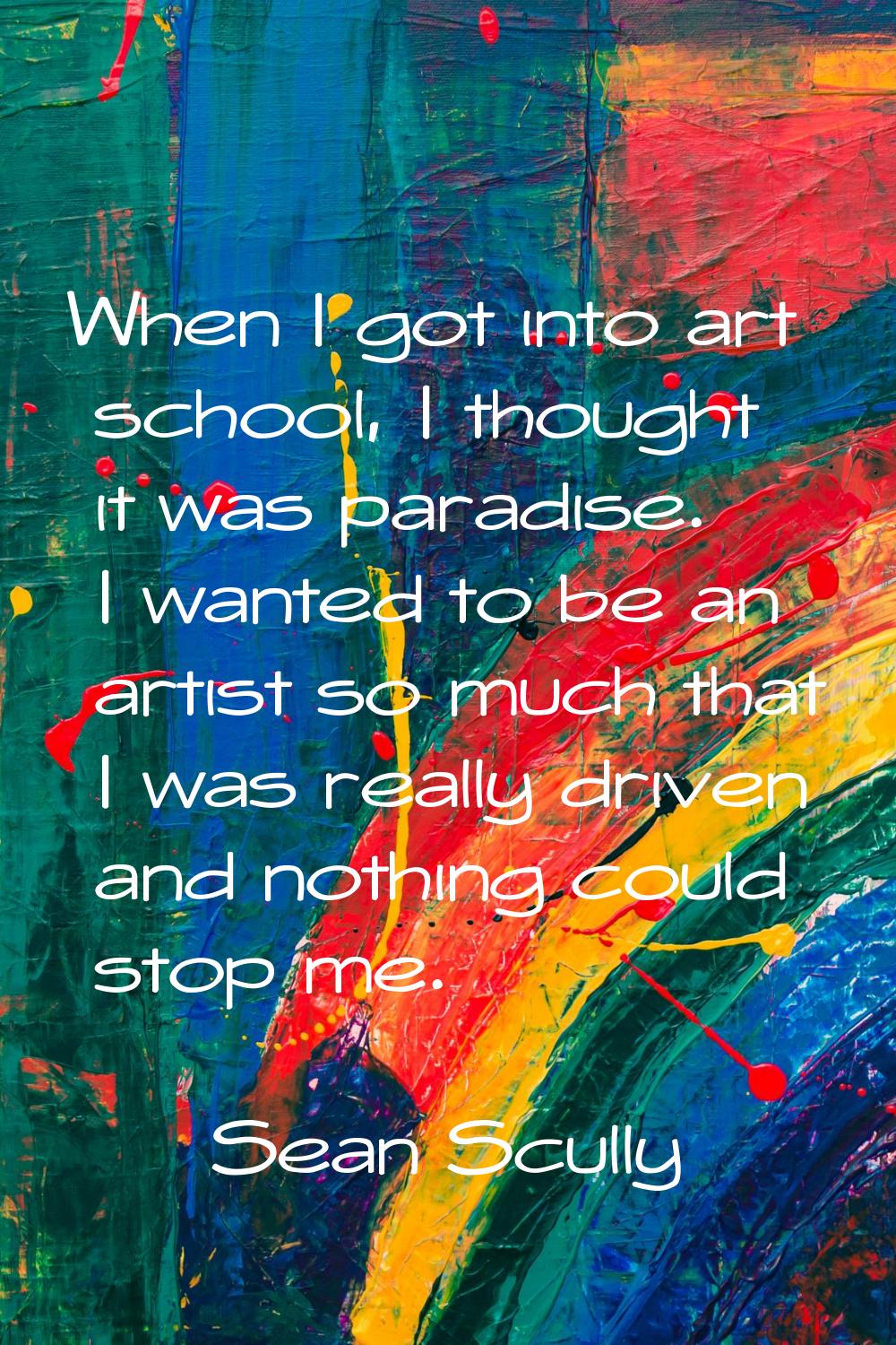When I got into art school, I thought it was paradise. I wanted to be an artist so much that I was 