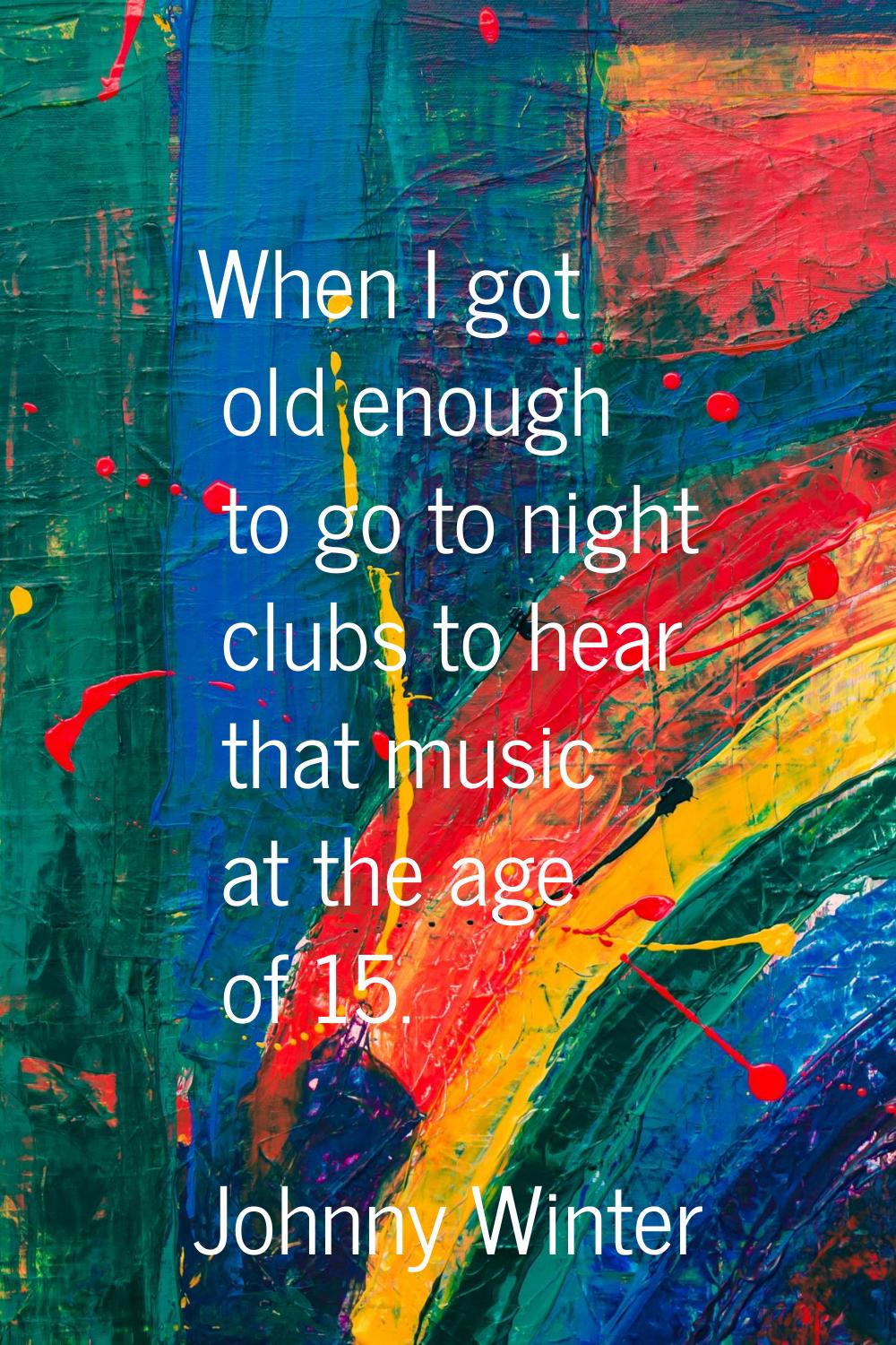 When I got old enough to go to night clubs to hear that music at the age of 15.