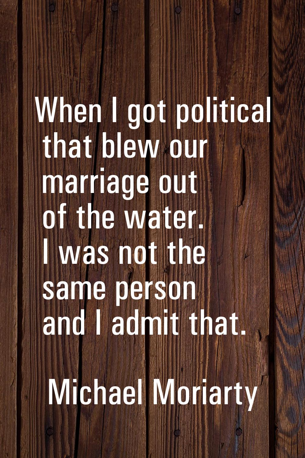 When I got political that blew our marriage out of the water. I was not the same person and I admit