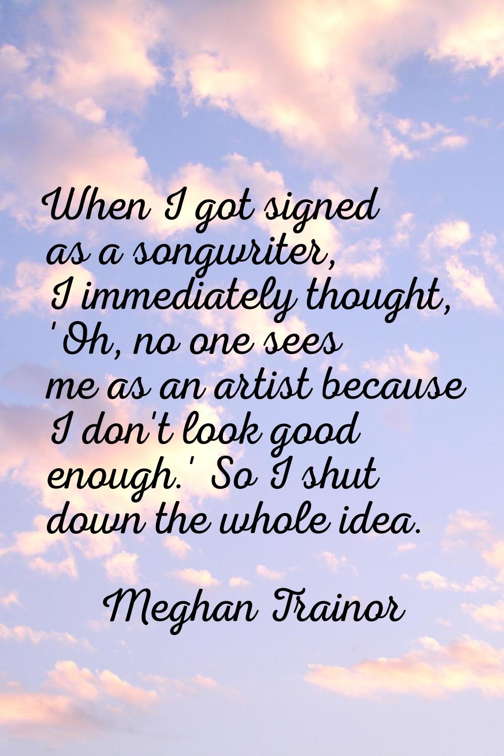 When I got signed as a songwriter, I immediately thought, 'Oh, no one sees me as an artist because 