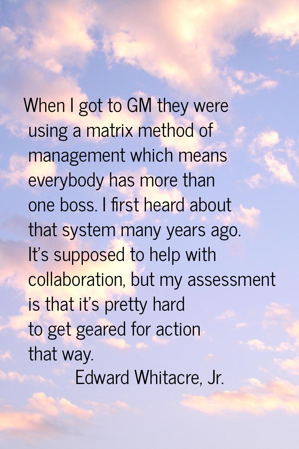 When I got to GM they were using a matrix method of management which means everybody has more than 