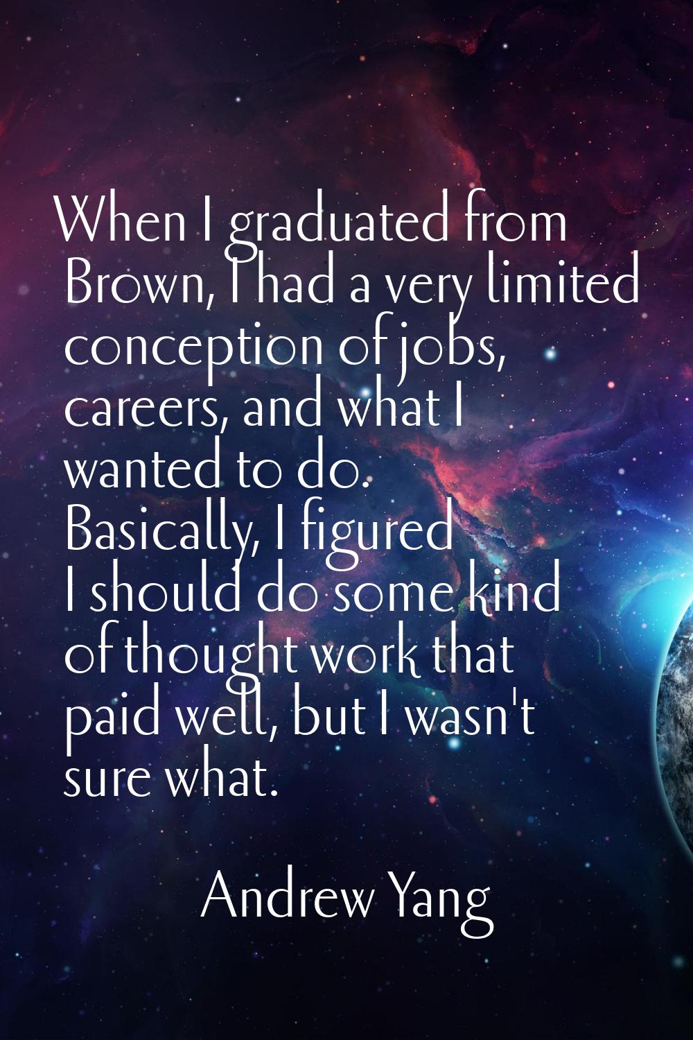 When I graduated from Brown, I had a very limited conception of jobs, careers, and what I wanted to