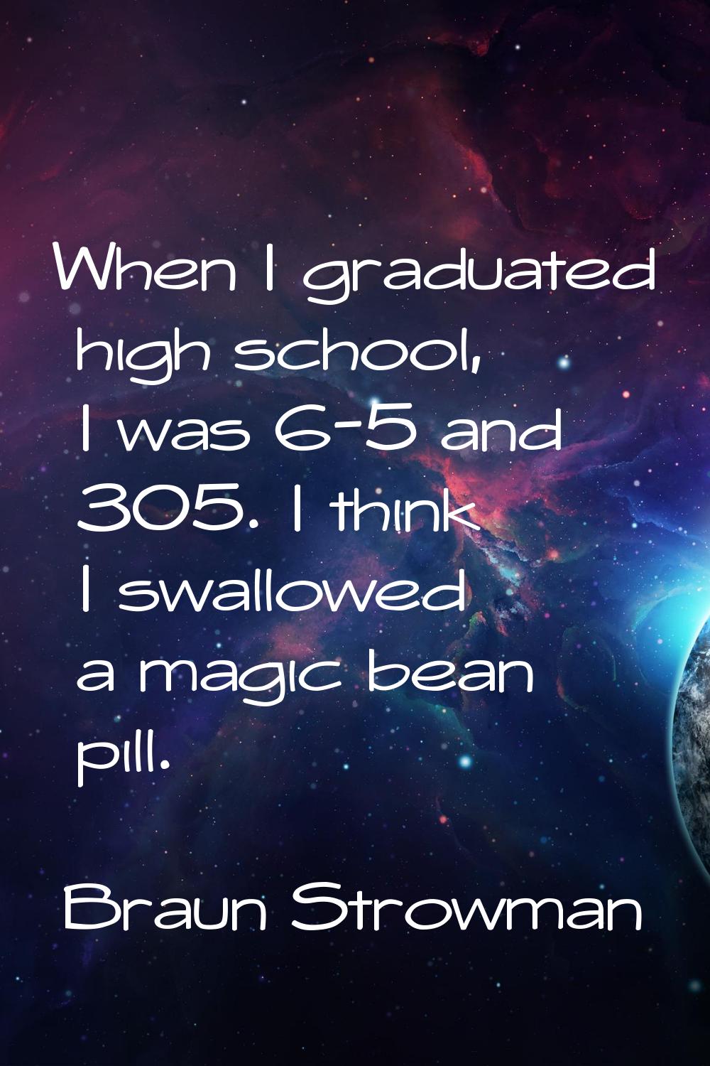 When I graduated high school, I was 6-5 and 305. I think I swallowed a magic bean pill.