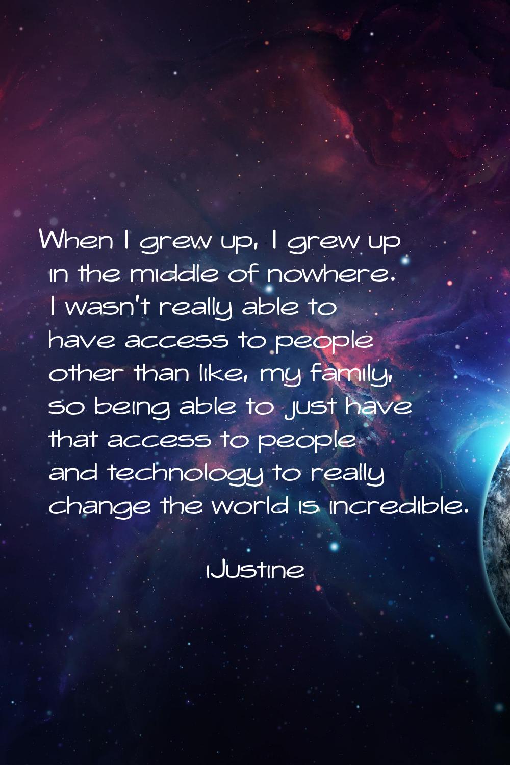 When I grew up, I grew up in the middle of nowhere. I wasn't really able to have access to people o