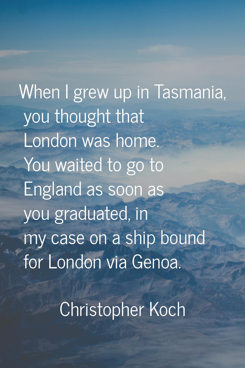 When I grew up in Tasmania, you thought that London was home. You waited to go to England as soon a